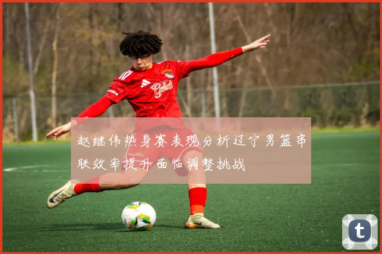 赵继伟热身赛表现分析辽宁男篮串联效率提升面临调整挑战